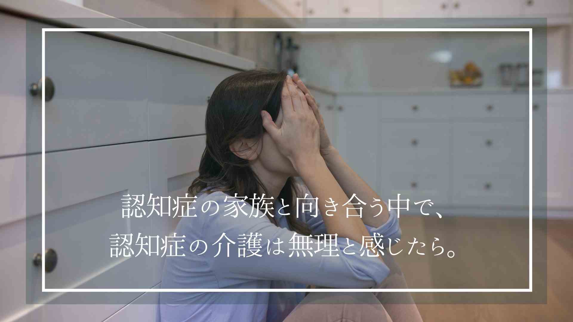 認知症の家族と向き合う中で、認知症の介護は無理と感じたら。どんな